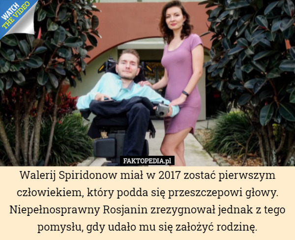 Walerij Spiridonow miał w 2017 zostać pierwszym człowiekiem, który podda się przeszczepowi głowy. Niepełnosprawny Rosjanin zrezygnował jednak z tego pomysłu, gdy udało mu się założyć rodzinę. 