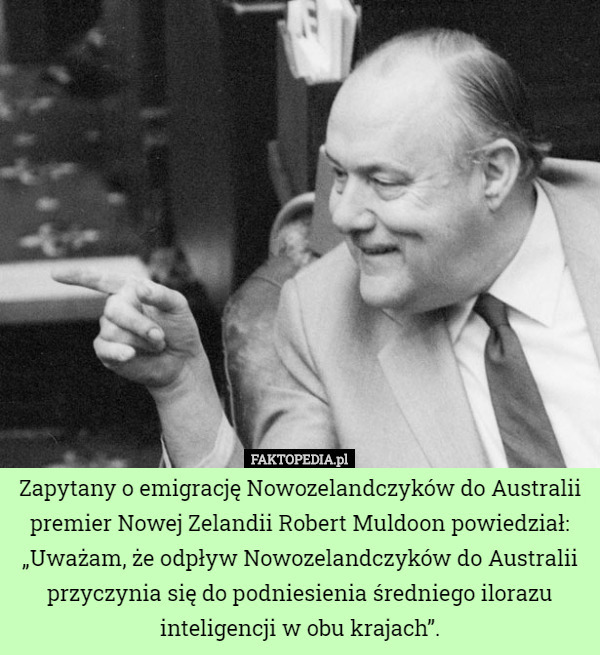 Zapytany o emigrację Nowozelandczyków do Australii premier Nowej Zelandii Robert Muldoon powiedział: „Uważam, że odpływ Nowozelandczyków do Australii przyczynia się do podniesienia średniego ilorazu inteligencji w obu krajach”. 
