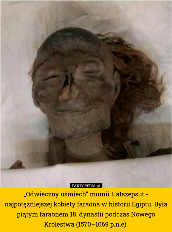 „Odwieczny uśmiech” mumii Hatszepsut - najpotężniejszej kobiety faraona w historii Egiptu. Była piątym faraonem 18. dynastii podczas Nowego Królestwa (1570–1069 p.n.e). 
