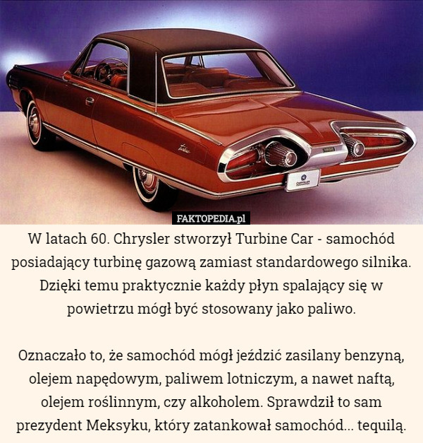W latach 60. Chrysler stworzył Turbine Car - samochód posiadający turbinę gazową zamiast standardowego silnika. Dzięki temu praktycznie każdy płyn spalający się w powietrzu mógł być stosowany jako paliwo.

 Oznaczało to, że samochód mógł jeździć zasilany benzyną, olejem napędowym, paliwem lotniczym, a nawet naftą, olejem roślinnym, czy alkoholem. Sprawdził to sam prezydent Meksyku, który zatankował samochód... tequilą. 