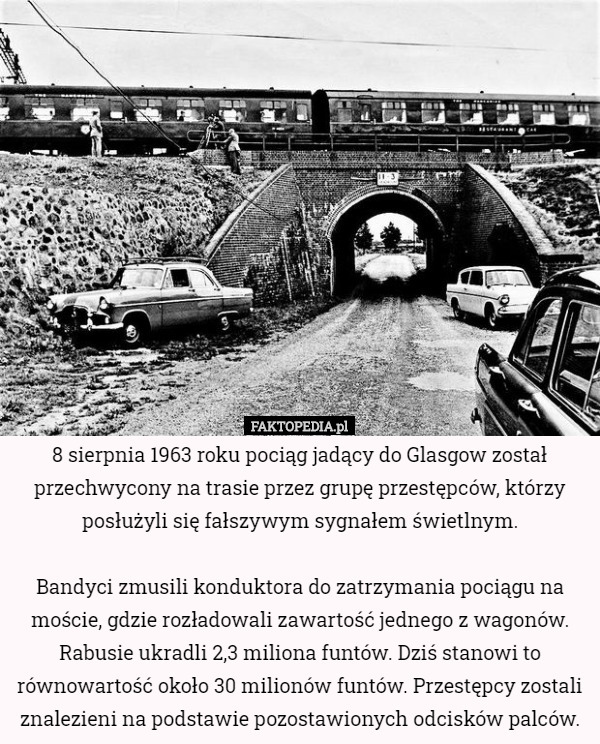 8 sierpnia 1963 roku pociąg jadący do Glasgow został przechwycony na trasie przez grupę przestępców, którzy posłużyli się fałszywym sygnałem świetlnym.

Bandyci zmusili konduktora do zatrzymania pociągu na moście, gdzie rozładowali zawartość jednego z wagonów. Rabusie ukradli 2,3 miliona funtów. Dziś stanowi to równowartość około 30 milionów funtów. Przestępcy zostali znalezieni na podstawie pozostawionych odcisków palców. 