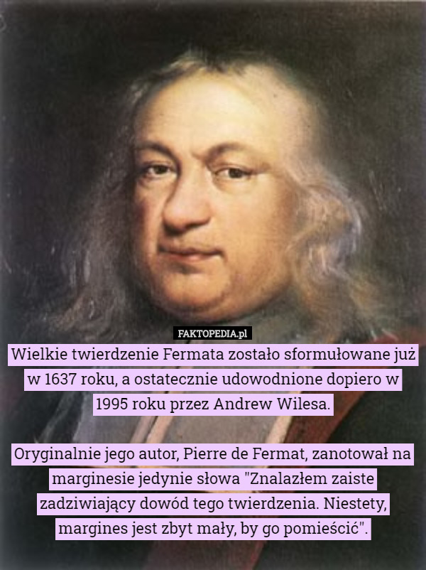 Wielkie twierdzenie Fermata zostało sformułowane już w 1637 roku, a ostatecznie udowodnione dopiero w 1995 roku przez Andrew Wilesa.

Oryginalnie jego autor, Pierre de Fermat, zanotował na marginesie jedynie słowa "Znalazłem zaiste zadziwiający dowód tego twierdzenia. Niestety, margines jest zbyt mały, by go pomieścić". 
