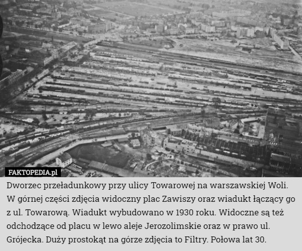 Dworzec przeładunkowy przy ulicy Towarowej na warszawskiej Woli.
 W górnej części zdjęcia widoczny plac Zawiszy oraz wiadukt łączący go z ul. Towarową. Wiadukt wybudowano w 1930 roku. Widoczne są też odchodzące od placu w lewo aleje Jerozolimskie oraz w prawo ul. Grójecka. Duży prostokąt na górze zdjęcia to Filtry. Połowa lat 30. 