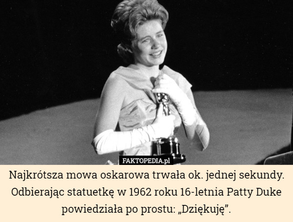 Najkrótsza mowa oskarowa trwała ok. jednej sekundy. Odbierając statuetkę w 1962 roku 16-letnia Patty Duke powiedziała po prostu: „Dziękuję”. 