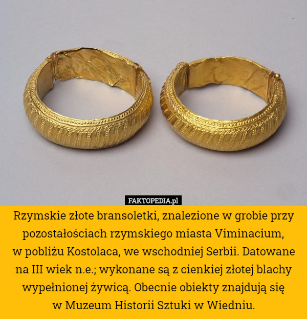 Rzymskie złote bransoletki, znalezione w grobie przy pozostałościach rzymskiego miasta Viminacium,
 w pobliżu Kostolaca, we wschodniej Serbii. Datowane na III wiek n.e.; wykonane są z cienkiej złotej blachy wypełnionej żywicą. Obecnie obiekty znajdują się
 w Muzeum Historii Sztuki w Wiedniu. 