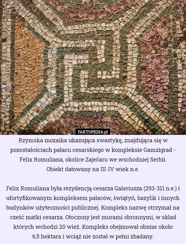 Rzymska mozaika ukazująca swastykę, znajdująca się w pozostałościach pałacu cesarskiego w kompleksie Gamzigrad - Felix Romuliana, okolice Zaječaru we wschodniej Serbii.
 Obiekt datowany na III-IV wiek n.e.

 Felix Romuliana była rezydencją cesarza Galeriusza (293-311 n.e.) i ufortyfikowanym kompleksem pałaców, świątyń, bazylik i innych budynków użyteczności publicznej. Kompleks nazwę otrzymał na cześć matki cesarza. Otoczony jest murami obronnymi, w skład których wchodzi 20 wież. Kompleks obejmował obszar około
 6,5 hektara i wciąż nie został w pełni zbadany. 