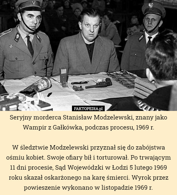 Seryjny morderca Stanisław Modzelewski, znany jako Wampir z Gałkówka, podczas procesu, 1969 r.

W śledztwie Modzelewski przyznał się do zabójstwa ośmiu kobiet. Swoje ofiary bił i torturował. Po trwającym 11 dni procesie, Sąd Wojewódzki w Łodzi 5 lutego 1969 roku skazał oskarżonego na karę śmierci. Wyrok przez powieszenie wykonano w listopadzie 1969 r. 