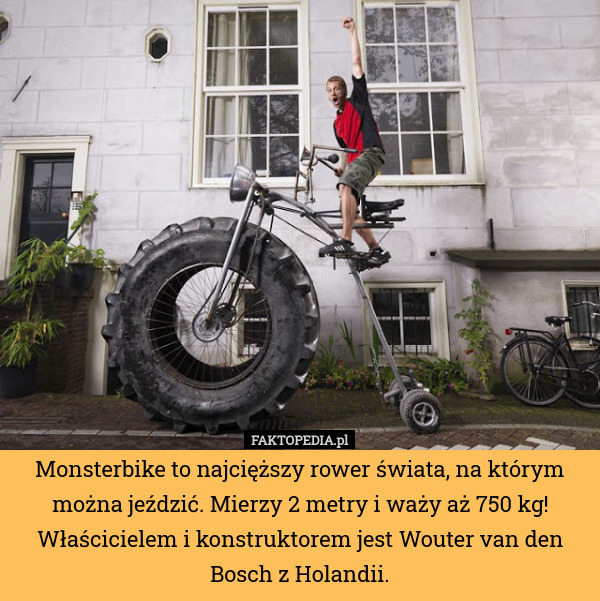 Monsterbike to najcięższy rower świata, na którym można jeździć. Mierzy 2 metry i waży aż 750 kg! Właścicielem i konstruktorem jest Wouter van den Bosch z Holandii. 