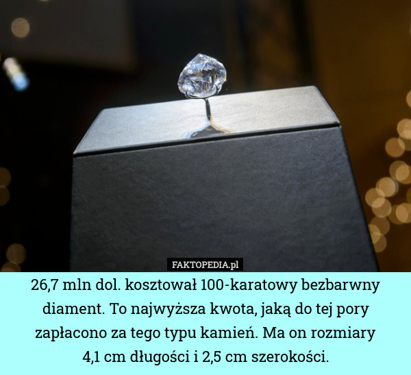 26,7 mln dol. kosztował 100-karatowy bezbarwny diament. To najwyższa kwota, jaką do tej pory zapłacono za tego typu kamień. Ma on rozmiary
4,1 cm długości i 2,5 cm szerokości. 