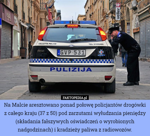Na Malcie aresztowano ponad połowę policjantów drogówki z całego kraju (37 z 50) pod zarzutami wyłudzania pieniędzy (składania fałszywych oświadczeń o wyrobionych nadgodzinach) i kradzieży paliwa z radiowozów. 