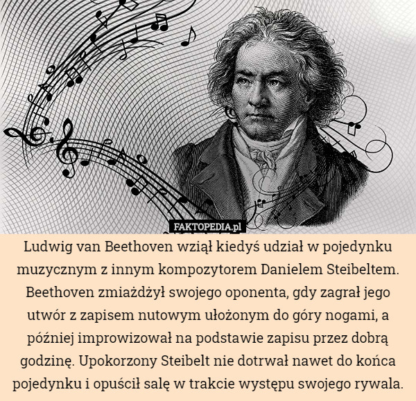 Ludwig van Beethoven wziął kiedyś udział w pojedynku muzycznym z innym kompozytorem Danielem Steibeltem. Beethoven zmiażdżył swojego oponenta, gdy zagrał jego utwór z zapisem nutowym ułożonym do góry nogami, a później improwizował na podstawie zapisu przez dobrą godzinę. Upokorzony Steibelt nie dotrwał nawet do końca pojedynku i opuścił salę w trakcie występu swojego rywala. 