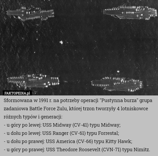 Sformowana w 1991 r. na potrzeby operacji "Pustynna burza" grupa zadaniowa Battle Force Zulu, której trzon tworzyły 4 lotniskowce różnych typów i generacji:
- u góry po lewej: USS Midway (CV-41) typu Midway;
- u dołu po lewej: USS Ranger (CV-61) typu Forrestal;
- u dołu po prawej: USS America (CV-66) typu Kitty Hawk;
- u góry po prawej: USS Theodore Roosevelt (CVN-71) typu Nimitz. 