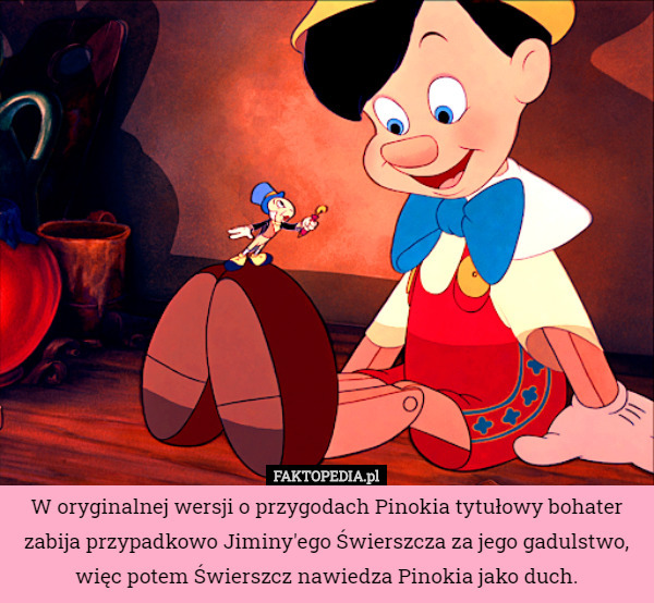 W oryginalnej wersji o przygodach Pinokia tytułowy bohater zabija przypadkowo Jiminy'ego Świerszcza za jego gadulstwo, więc potem Świerszcz nawiedza Pinokia jako duch. 