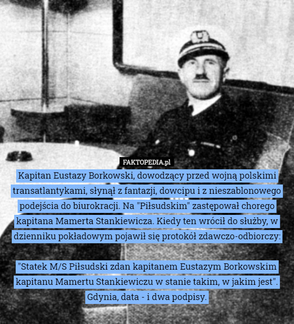 Kapitan Eustazy Borkowski, dowodzący przed wojną polskimi transatlantykami, słynął z fantazji, dowcipu i z nieszablonowego podejścia do biurokracji. Na "Piłsudskim" zastępował chorego kapitana Mamerta Stankiewicza. Kiedy ten wrócił do służby, w dzienniku pokładowym pojawił się protokół zdawczo-odbiorczy:

"Statek M/S Piłsudski zdan kapitanem Eustazym Borkowskim kapitanu Mamertu Stankiewiczu w stanie takim, w jakim jest".
Gdynia, data - i dwa podpisy. 