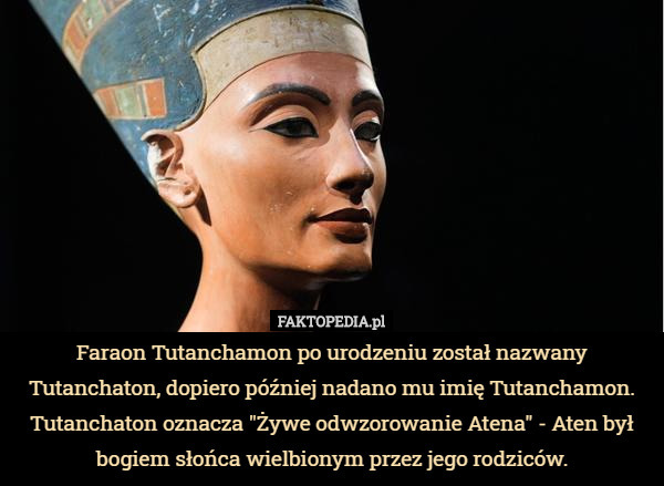 Faraon Tutanchamon po urodzeniu został nazwany Tutanchaton, dopiero później nadano mu imię Tutanchamon.
 Tutanchaton oznacza "Żywe odwzorowanie Atena" - Aten był bogiem słońca wielbionym przez jego rodziców. 