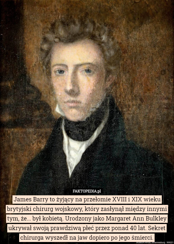 James Barry to żyjący na przełomie XVIII i XIX wieku brytyjski chirurg wojskowy, który zasłynął między innymi tym, że... był kobietą. Urodzony jako Margaret Ann Bulkley ukrywał swoją prawdziwą płeć przez ponad 40 lat. Sekret chirurga wyszedł na jaw dopiero po jego śmierci. 