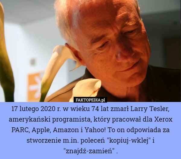 17 lutego 2020 r. w wieku 74 lat zmarł Larry Tesler, amerykański programista, który pracował dla Xerox PARC, Apple, Amazon i Yahoo! To on odpowiada za stworzenie m.in. poleceń "kopiuj-wklej" i "znajdź-zamień" . 