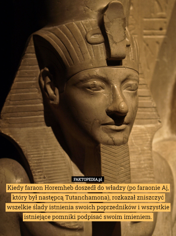 Kiedy faraon Horemheb doszedł do władzy (po faraonie Aj, który był następcą Tutanchamona), rozkazał zniszczyć wszelkie ślady istnienia swoich poprzedników i wszystkie istniejące pomniki podpisać swoim imieniem. 