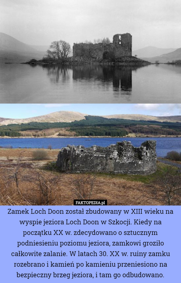 Zamek Loch Doon został zbudowany w XIII wieku na wyspie jeziora Loch Doon w Szkocji. Kiedy na początku XX w. zdecydowano o sztucznym podniesieniu poziomu jeziora, zamkowi groziło całkowite zalanie. W latach 30. XX w. ruiny zamku rozebrano i kamień po kamieniu przeniesiono na bezpieczny brzeg jeziora, i tam go odbudowano. 