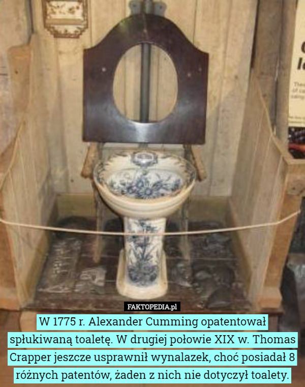 W 1775 r. Alexander Cumming opatentował spłukiwaną toaletę. W drugiej połowie XIX w. Thomas Crapper jeszcze usprawnił wynalazek, choć posiadał 8 różnych patentów, żaden z nich nie dotyczył toalety. 