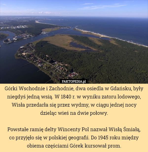 Górki Wschodnie i Zachodnie, dwa osiedla w Gdańsku, były niegdyś jedną wsią. W 1840 r. w wyniku zatoru lodowego, Wisła przedarła się przez wydmy, w ciągu jednej nocy dzieląc wieś na dwie połowy.

Powstałe ramię delty Wincenty Pol nazwał Wisłą Śmiałą,
 co przyjęło się w polskiej geografii. Do 1945 roku między obiema częściami Górek kursował prom. 