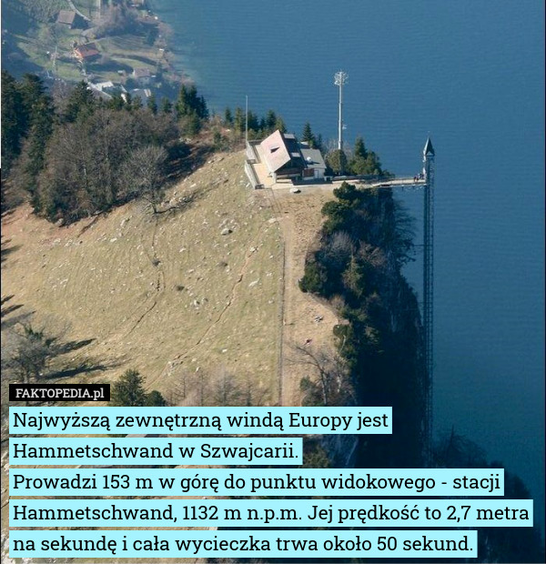 Najwyższą zewnętrzną windą Europy jest Hammetschwand w Szwajcarii.
Prowadzi 153 m w górę do punktu widokowego - stacji Hammetschwand, 1132 m n.p.m. Jej prędkość to 2,7 metra na sekundę i cała wycieczka trwa około 50 sekund. 