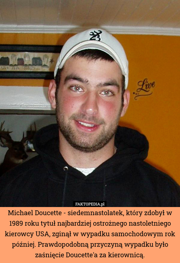 Michael Doucette - siedemnastolatek, który zdobył w 1989 roku tytuł najbardziej ostrożnego nastoletniego kierowcy USA, zginął w wypadku samochodowym rok później. Prawdopodobną przyczyną wypadku było zaśnięcie Doucette'a za kierownicą. 