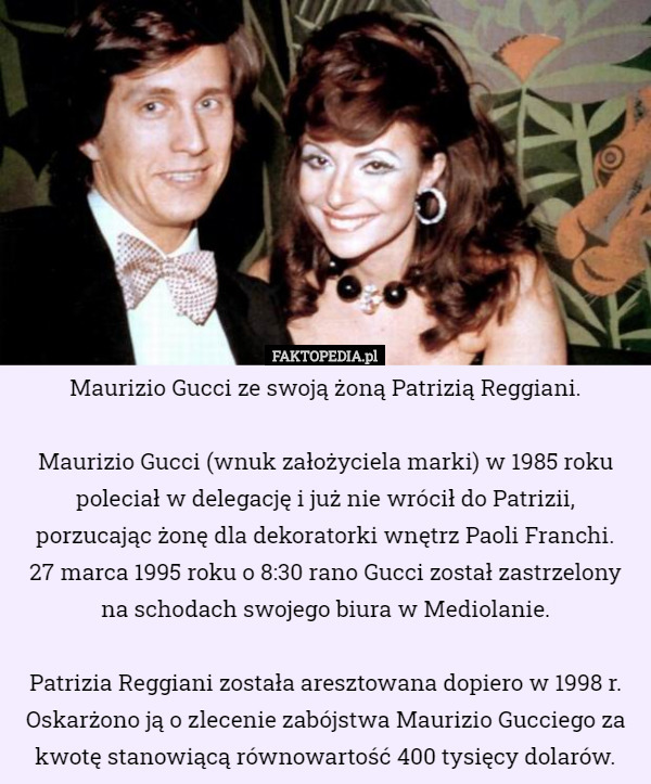 Maurizio Gucci ze swoją żoną Patrizią Reggiani.

Maurizio Gucci (wnuk założyciela marki) w 1985 roku poleciał w delegację i już nie wrócił do Patrizii, porzucając żonę dla dekoratorki wnętrz Paoli Franchi.
27 marca 1995 roku o 8:30 rano Gucci został zastrzelony na schodach swojego biura w Mediolanie.

 Patrizia Reggiani została aresztowana dopiero w 1998 r. Oskarżono ją o zlecenie zabójstwa Maurizio Gucciego za kwotę stanowiącą równowartość 400 tysięcy dolarów. 