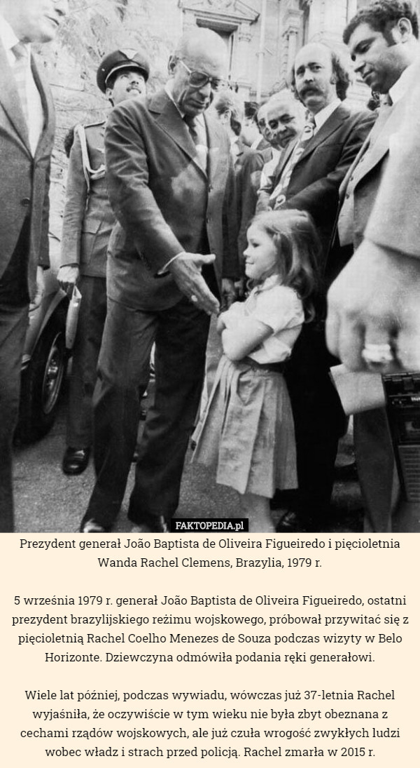 Prezydent generał João Baptista de Oliveira Figueiredo i pięcioletnia Wanda Rachel Clemens, Brazylia, 1979 r.

 5 września 1979 r. generał João Baptista de Oliveira Figueiredo, ostatni prezydent brazylijskiego reżimu wojskowego, próbował przywitać się z pięcioletnią Rachel Coelho Menezes de Souza podczas wizyty w Belo Horizonte. Dziewczyna odmówiła podania ręki generałowi.

 Wiele lat później, podczas wywiadu, wówczas już 37-letnia Rachel wyjaśniła, że oczywiście w tym wieku nie była zbyt obeznana z cechami rządów wojskowych, ale już czuła wrogość zwykłych ludzi wobec władz i strach przed policją. Rachel zmarła w 2015 r. 