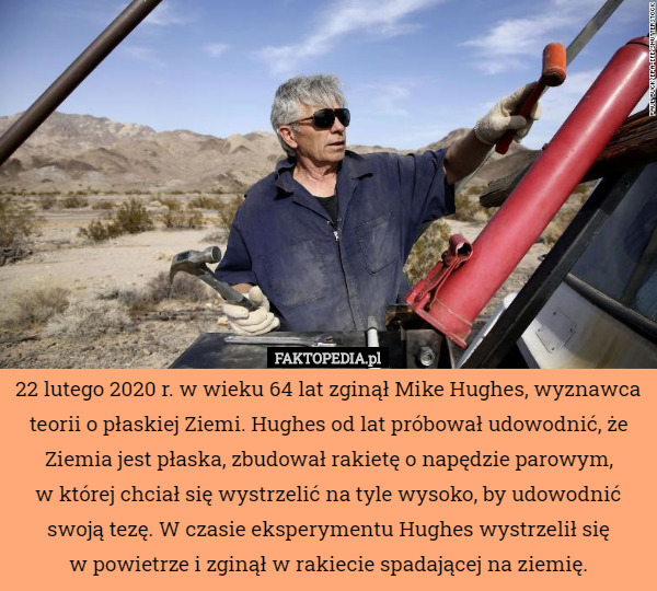 22 lutego 2020 r. w wieku 64 lat zginął Mike Hughes, wyznawca teorii o płaskiej Ziemi. Hughes od lat próbował udowodnić, że Ziemia jest płaska, zbudował rakietę o napędzie parowym,
 w której chciał się wystrzelić na tyle wysoko, by udowodnić swoją tezę. W czasie eksperymentu Hughes wystrzelił się
 w powietrze i zginął w rakiecie spadającej na ziemię. 