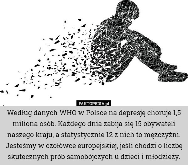 Według danych WHO w Polsce na depresję choruje 1,5 miliona osób. Każdego dnia zabija się 15 obywateli naszego kraju, a statystycznie 12 z nich to mężczyźni. Jesteśmy w czołówce europejskiej, jeśli chodzi o liczbę skutecznych prób samobójczych u dzieci i młodzieży. 