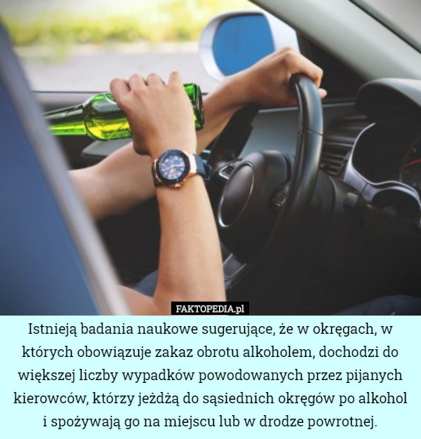 Istnieją badania naukowe sugerujące, że w okręgach, w których obowiązuje zakaz obrotu alkoholem, dochodzi do większej liczby wypadków powodowanych przez pijanych kierowców, którzy jeżdżą do sąsiednich okręgów po alkohol i spożywają go na miejscu lub w drodze powrotnej. 