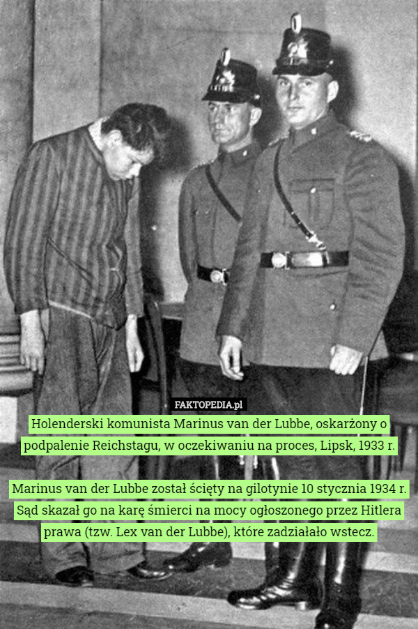 Holenderski komunista Marinus van der Lubbe, oskarżony o podpalenie Reichstagu, w oczekiwaniu na proces, Lipsk, 1933 r.

 Marinus van der Lubbe został ścięty na gilotynie 10 stycznia 1934 r. Sąd skazał go na karę śmierci na mocy ogłoszonego przez Hitlera prawa (tzw. Lex van der Lubbe), które zadziałało wstecz. 