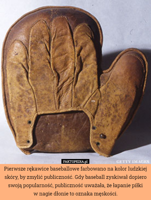 Pierwsze rękawice baseballowe farbowano na kolor ludzkiej skóry, by zmylić publiczność. Gdy baseball zyskiwał dopiero swoją popularność, publiczność uważała, że łapanie piłki
w nagie dłonie to oznaka męskości. 