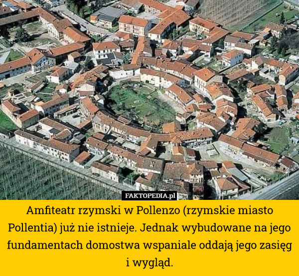 Amfiteatr rzymski w Pollenzo (rzymskie miasto Pollentia) już nie istnieje. Jednak wybudowane na jego fundamentach domostwa wspaniale oddają jego zasięg i wygląd. 