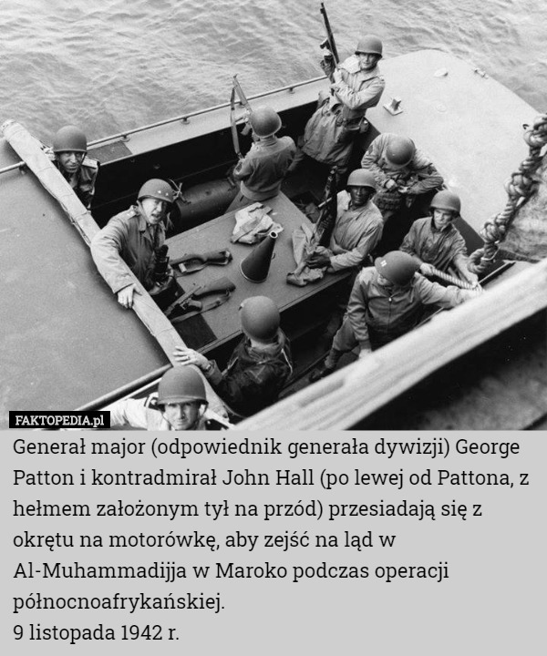 Generał major (odpowiednik generała dywizji) George Patton i kontradmirał John Hall (po lewej od Pattona, z hełmem założonym tył na przód) przesiadają się z okrętu na motorówkę, aby zejść na ląd w Al-Muhammadijja w Maroko podczas operacji północnoafrykańskiej.
9 listopada 1942 r. 