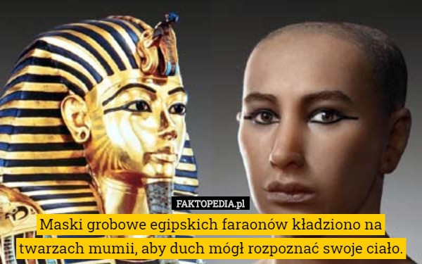 Maski grobowe egipskich faraonów kładziono na twarzach mumii, aby duch mógł rozpoznać swoje ciało. 