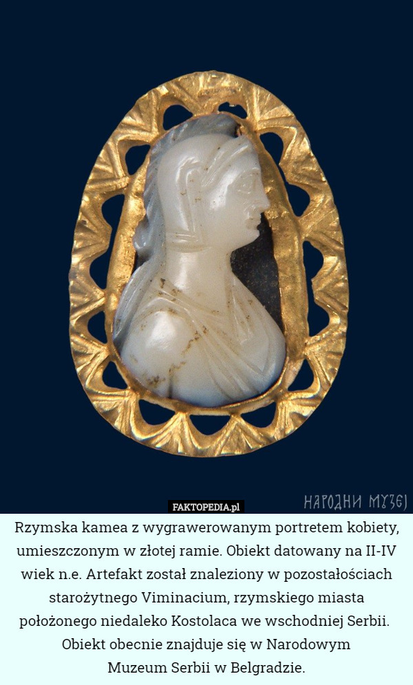 Rzymska kamea z wygrawerowanym portretem kobiety, umieszczonym w złotej ramie. Obiekt datowany na II-IV wiek n.e. Artefakt został znaleziony w pozostałościach starożytnego Viminacium, rzymskiego miasta położonego niedaleko Kostolaca we wschodniej Serbii. 
Obiekt obecnie znajduje się w Narodowym
 Muzeum Serbii w Belgradzie. 