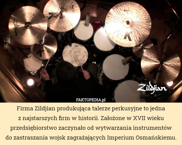Firma Zildjian produkująca talerze perkusyjne to jedna
 z najstarszych firm w historii. Założone w XVII wieku przedsiębiorstwo zaczynało od wytwarzania instrumentów
do zastraszania wojsk zagrażających Imperium Osmańskiemu. 