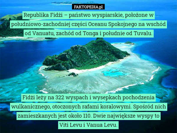 Republika Fidżi – państwo wyspiarskie, położone w południowo-zachodniej części Oceanu Spokojnego na wschód
od Vanuatu, zachód od Tonga i południe od Tuvalu.






 Fidżi leży na 322 wyspach i wysepkach pochodzenia wulkanicznego, otoczonych rafami koralowymi. Spośród nich zamieszkanych jest około 110. Dwie największe wyspy to
Viti Levu i Vanua Levu. 