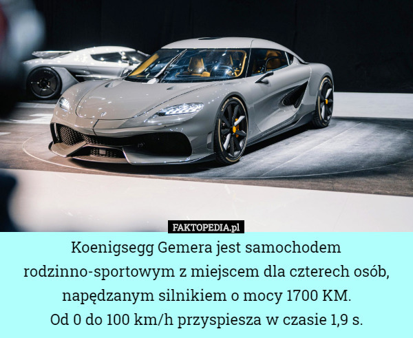 Koenigsegg Gemera jest samochodem rodzinno-sportowym z miejscem dla czterech osób, napędzanym silnikiem o mocy 1700 KM.
Od 0 do 100 km/h przyspiesza w czasie 1,9 s. 