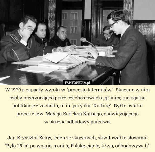W 1970 r. zapadły wyroki w "procesie taterników". Skazano w nim osoby przerzucające przez czechosłowacką granicę nielegalne publikacje z zachodu, m.in. paryską "Kulturę". Był to ostatni
 proces z tzw. Małego Kodeksu Karnego, obowiązującego
 w okresie odbudowy państwa.

Jan Krzysztof Kelus, jeden ze skazanych, skwitował to słowami:
"Było 25 lat po wojnie, a oni tę Polskę ciągle, k*wa, odbudowywali". 