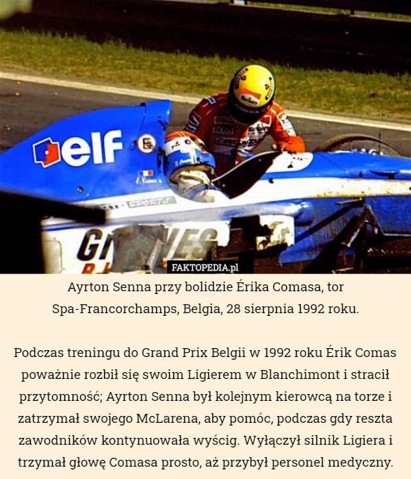 Ayrton Senna przy bolidzie Érika Comasa, tor Spa-Francorchamps, Belgia, 28 sierpnia 1992 roku.

 Podczas treningu do Grand Prix Belgii w 1992 roku Érik Comas poważnie rozbił się swoim Ligierem w Blanchimont i stracił przytomność; Ayrton Senna był kolejnym kierowcą na torze i zatrzymał swojego McLarena, aby pomóc, podczas gdy reszta zawodników kontynuowała wyścig. Wyłączył silnik Ligiera i trzymał głowę Comasa prosto, aż przybył personel medyczny. 