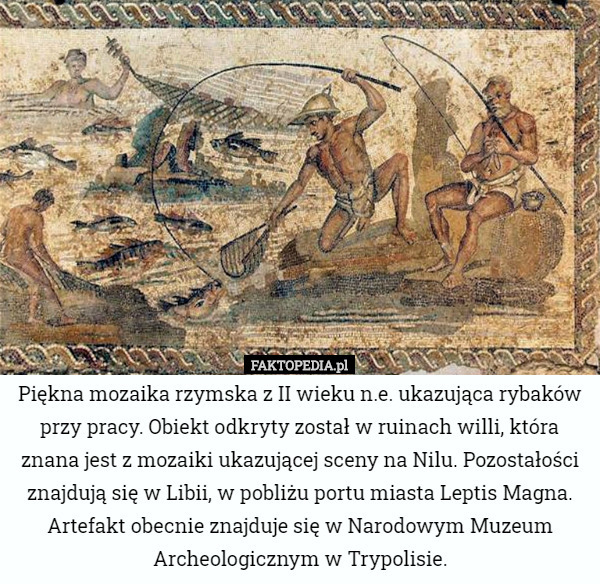 Piękna mozaika rzymska z II wieku n.e. ukazująca rybaków przy pracy. Obiekt odkryty został w ruinach willi, która znana jest z mozaiki ukazującej sceny na Nilu. Pozostałości znajdują się w Libii, w pobliżu portu miasta Leptis Magna.
Artefakt obecnie znajduje się w Narodowym Muzeum Archeologicznym w Trypolisie. 