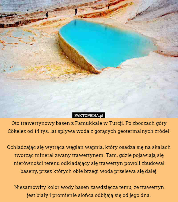 Oto trawertynowy basen z Pamukkale w Turcji. Po zboczach góry Cökelez od 14 tys. lat spływa woda z gorących geotermalnych źródeł.

 Ochładzając się wytrąca węglan wapnia, który osadza się na skałach tworząc minerał zwany trawertynem. Tam, gdzie pojawiają się nierówności terenu odkładający się trawertyn powoli zbudował
 baseny, przez których obłe brzegi woda przelewa się dalej.

 Niesamowity kolor wody basen zawdzięcza temu, że trawertyn
 jest biały i promienie słońca odbijają się od jego dna. 