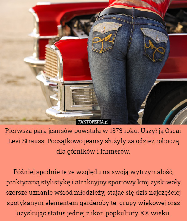 Pierwsza para jeansów powstała w 1873 roku. Uszył ją Oscar Levi Strauss. Początkowo jeansy służyły za odzież roboczą dla górników i farmerów.

Później spodnie te ze względu na swoją wytrzymałość, praktyczną stylistykę i atrakcyjny sportowy krój zyskiwały szersze uznanie wśród młodzieży, stając się dziś najczęściej spotykanym elementem garderoby tej grupy wiekowej oraz uzyskując status jednej z ikon popkultury XX wieku. 