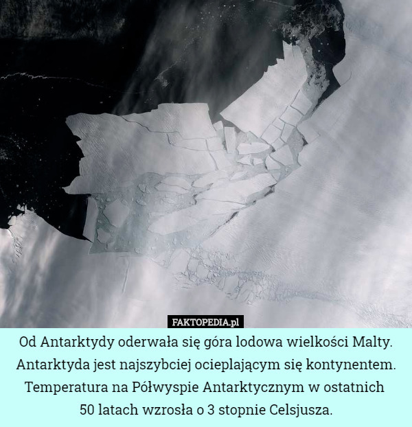 Od Antarktydy oderwała się góra lodowa wielkości Malty. Antarktyda jest najszybciej ocieplającym się kontynentem. Temperatura na Półwyspie Antarktycznym w ostatnich 
50 latach wzrosła o 3 stopnie Celsjusza. 