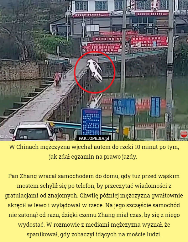 W Chinach mężczyzna wjechał autem do rzeki 10 minut po tym, jak zdał egzamin na prawo jazdy. 

Pan Zhang wracał samochodem do domu, gdy tuż przed wąskim mostem schylił się po telefon, by przeczytać wiadomości z gratulacjami od znajomych. Chwilę później mężczyzna gwałtownie skręcił w lewo i wylądował w rzece. Na jego szczęście samochód nie zatonął od razu, dzięki czemu Zhang miał czas, by się z niego wydostać. W rozmowie z mediami mężczyzna wyznał, że spanikował, gdy zobaczył idących na moście ludzi. 