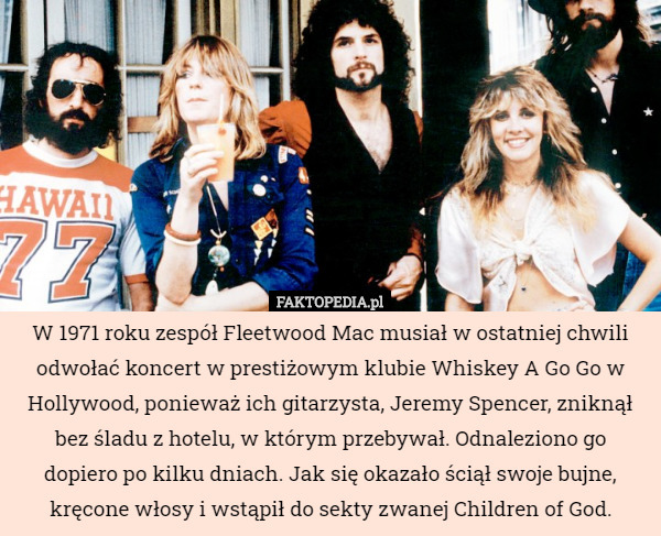 W 1971 roku zespół Fleetwood Mac musiał w ostatniej chwili odwołać koncert w prestiżowym klubie Whiskey A Go Go w Hollywood, ponieważ ich gitarzysta, Jeremy Spencer, zniknął bez śladu z hotelu, w którym przebywał. Odnaleziono go dopiero po kilku dniach. Jak się okazało ściął swoje bujne, kręcone włosy i wstąpił do sekty zwanej Children of God. 