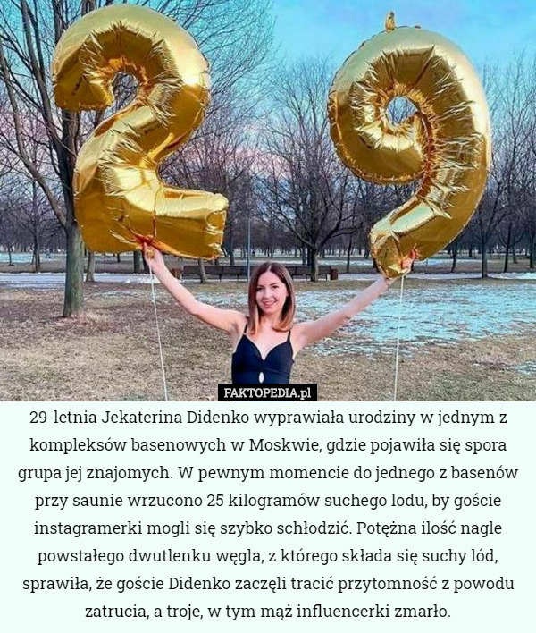 29-letnia Jekaterina Didenko wyprawiała urodziny w jednym z kompleksów basenowych w Moskwie, gdzie pojawiła się spora grupa jej znajomych. W pewnym momencie do jednego z basenów przy saunie wrzucono 25 kilogramów suchego lodu, by goście instagramerki mogli się szybko schłodzić. Potężna ilość nagle powstałego dwutlenku węgla, z którego składa się suchy lód, sprawiła, że goście Didenko zaczęli tracić przytomność z powodu zatrucia, a troje, w tym mąż influencerki zmarło. 